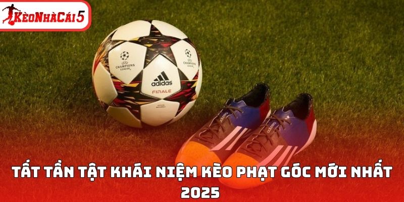 Tất tần tật khái niệm kèo phạt góc mới nhất 2025